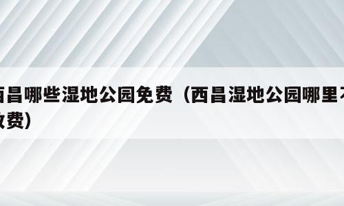西昌哪些湿地公园免费（西昌湿地公园哪里不收费）
