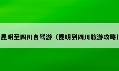 昆明至四川自驾游（昆明到四川旅游攻略）