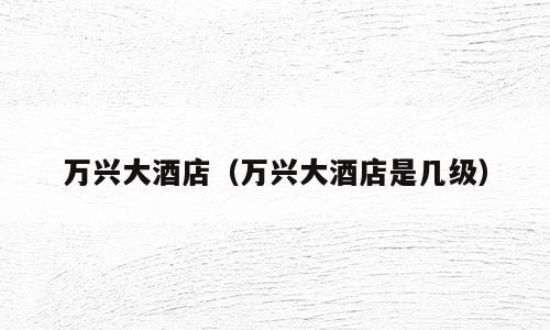 万兴大酒店（万兴大酒店是几级）
