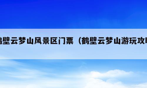 鹤壁云梦山风景区门票（鹤壁云梦山游玩攻略）
