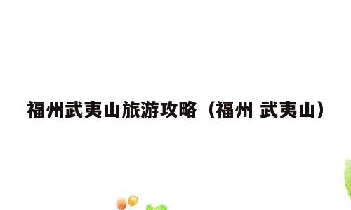 福州武夷山旅游攻略（福州 武夷山）