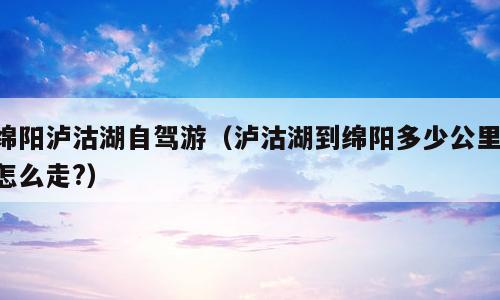 绵阳泸沽湖自驾游（泸沽湖到绵阳多少公里,怎么走?）