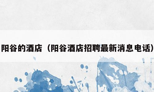 阳谷的酒店（阳谷酒店招聘最新消息电话）