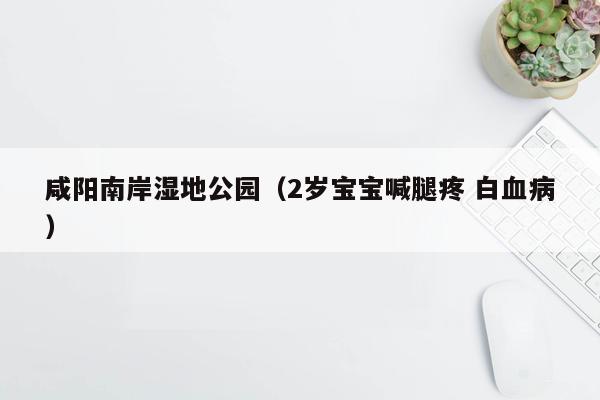 咸阳南岸湿地公园（2岁宝宝喊腿疼 白血病）