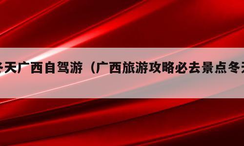 冬天广西自驾游（广西旅游攻略必去景点冬天）
