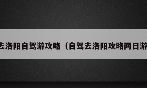 去洛阳自驾游攻略（自驾去洛阳攻略两日游）