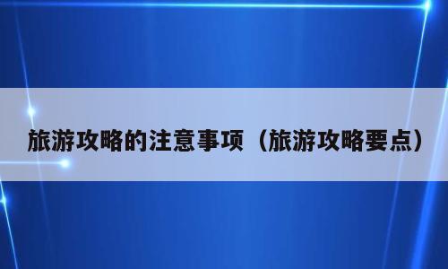 旅游攻略的注意事项（旅游攻略要点）