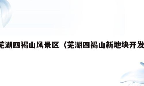 芜湖四褐山风景区（芜湖四褐山新地块开发）