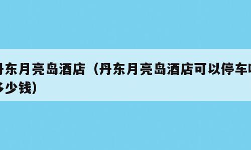 丹东月亮岛酒店（丹东月亮岛酒店可以停车吗多少钱）