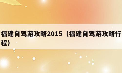 福建自驾游攻略2015（福建自驾游攻略行程）