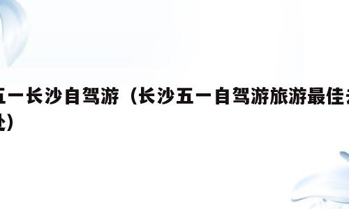 五一长沙自驾游（长沙五一自驾游旅游最佳去处）