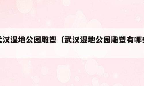 武汉湿地公园雕塑（武汉湿地公园雕塑有哪些）