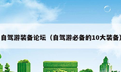 自驾游装备论坛（自驾游必备的10大装备）