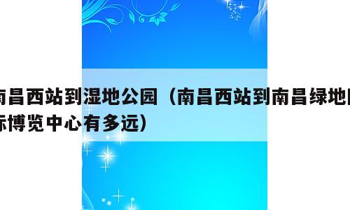 南昌西站到湿地公园（南昌西站到南昌绿地国际博览中心有多远）