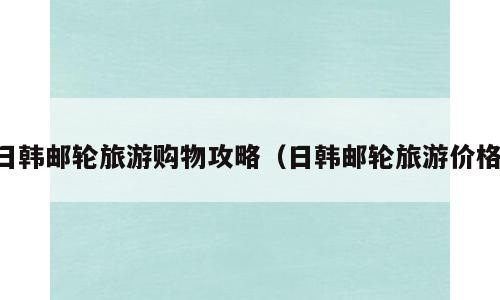 日韩邮轮旅游购物攻略（日韩邮轮旅游价格）