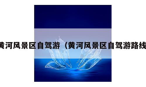 黄河风景区自驾游（黄河风景区自驾游路线）