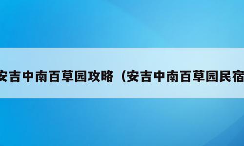 安吉中南百草园攻略（安吉中南百草园民宿）