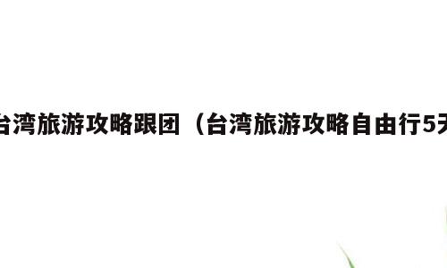 台湾旅游攻略跟团（台湾旅游攻略自由行5天）