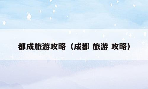 都成旅游攻略（成都 旅游 攻略）