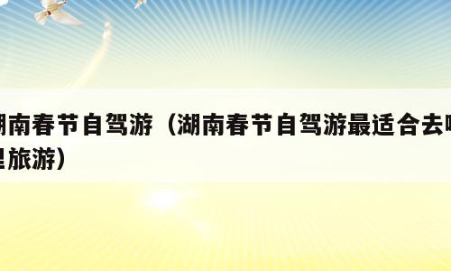 湖南春节自驾游（湖南春节自驾游最适合去哪里旅游）