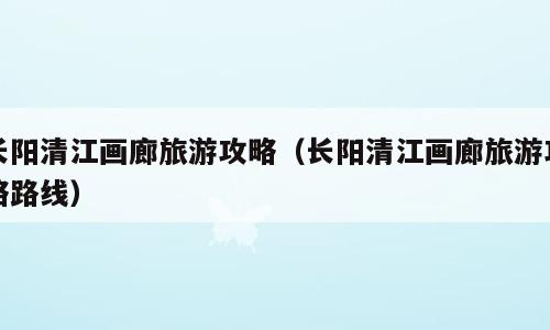 长阳清江画廊旅游攻略（长阳清江画廊旅游攻略路线）