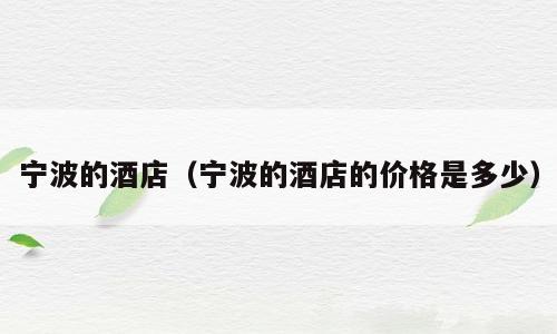 宁波的酒店（宁波的酒店的价格是多少）