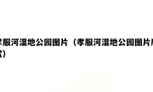 孝服河湿地公园图片（孝服河湿地公园图片欣赏）