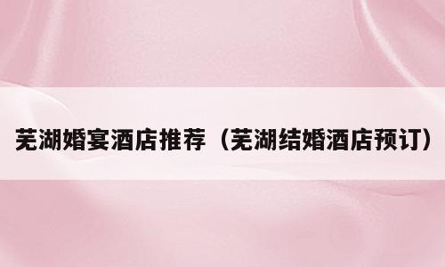 芜湖婚宴酒店推荐（芜湖结婚酒店预订）