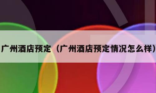 广州酒店预定（广州酒店预定情况怎么样）