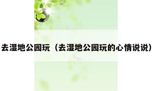 去湿地公园玩（去湿地公园玩的心情说说）
