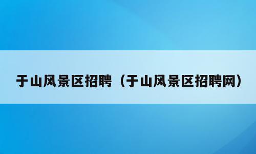 于山风景区招聘（于山风景区招聘网）