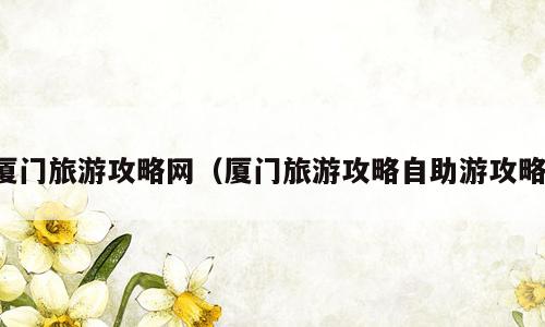 厦门旅游攻略网（厦门旅游攻略自助游攻略）