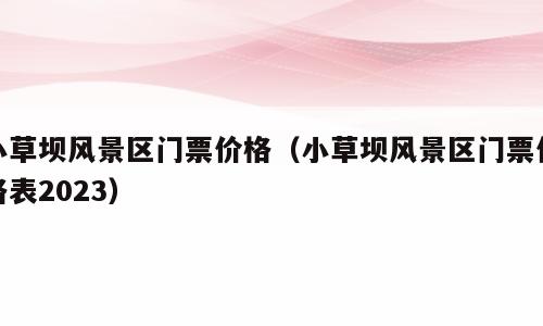 小草坝风景区门票价格（小草坝风景区门票价格表2023）