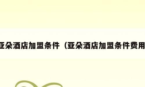 亚朵酒店加盟条件（亚朵酒店加盟条件费用）