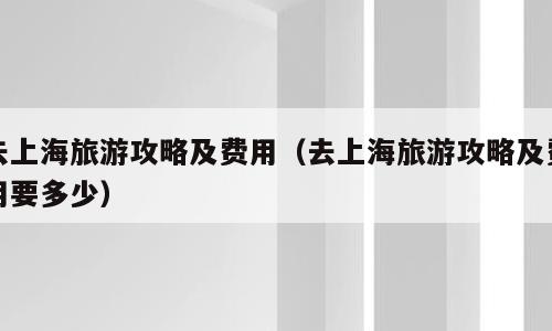 去上海旅游攻略及费用（去上海旅游攻略及费用要多少）