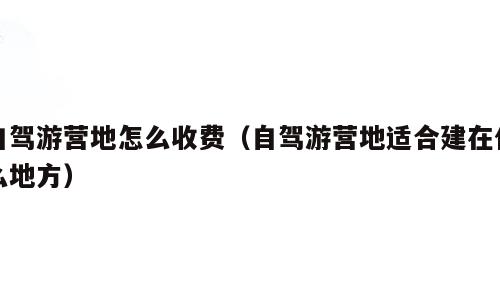 自驾游营地怎么收费（自驾游营地适合建在什么地方）