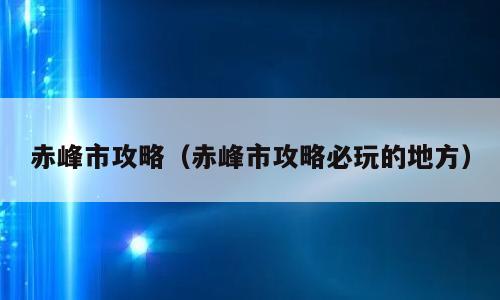 赤峰市攻略（赤峰市攻略必玩的地方）