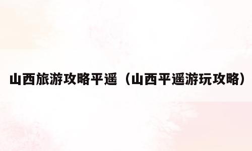 山西旅游攻略平遥（山西平遥游玩攻略）