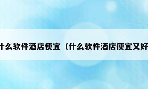 什么软件酒店便宜（什么软件酒店便宜又好）
