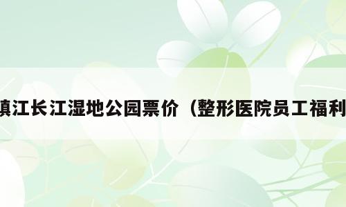 镇江长江湿地公园票价（整形医院员工福利）