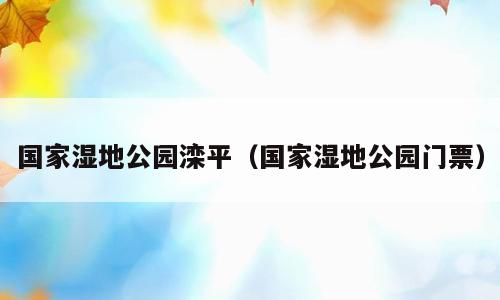 国家湿地公园滦平（国家湿地公园门票）