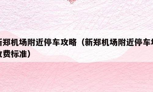 新郑机场附近停车攻略（新郑机场附近停车场收费标准）