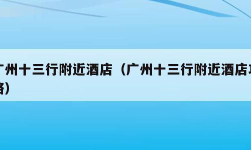 广州十三行附近酒店（广州十三行附近酒店攻略）