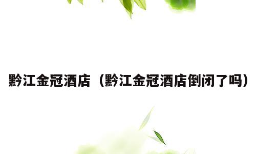 黔江金冠酒店（黔江金冠酒店倒闭了吗）