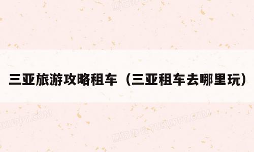 三亚旅游攻略租车（三亚租车去哪里玩）
