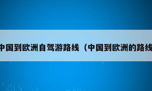 中国到欧洲自驾游路线（中国到欧洲的路线）