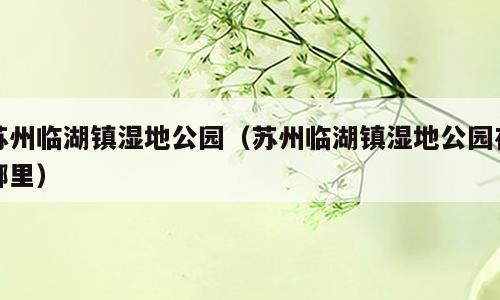 苏州临湖镇湿地公园（苏州临湖镇湿地公园在哪里）