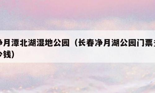 净月潭北湖湿地公园（长春净月湖公园门票多少钱）