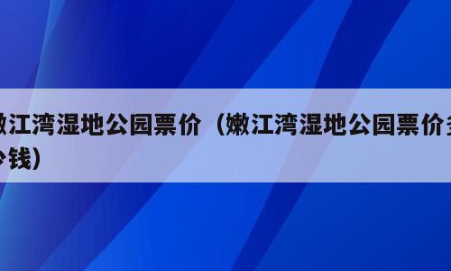 嫩江湾湿地公园票价（嫩江湾湿地公园票价多少钱）