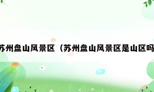 苏州盘山风景区（苏州盘山风景区是山区吗）